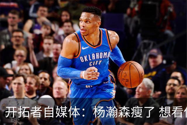 开拓者自媒体：杨瀚森瘦了 想看他体能完全达标后打常规赛的状态