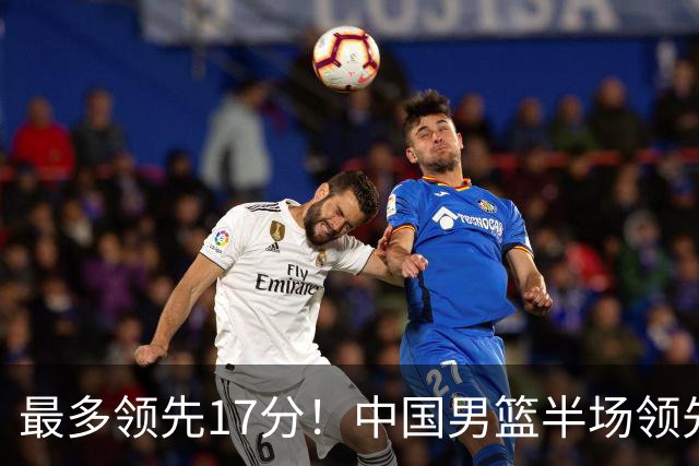 最多领先17分！中国男篮半场领先喀麦隆6分 贺希宁11+4+4