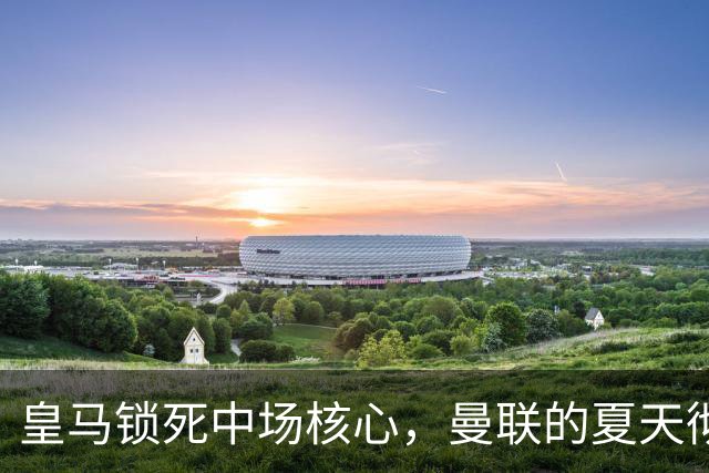 皇马锁死中场核心，曼联的夏天彻底凉透