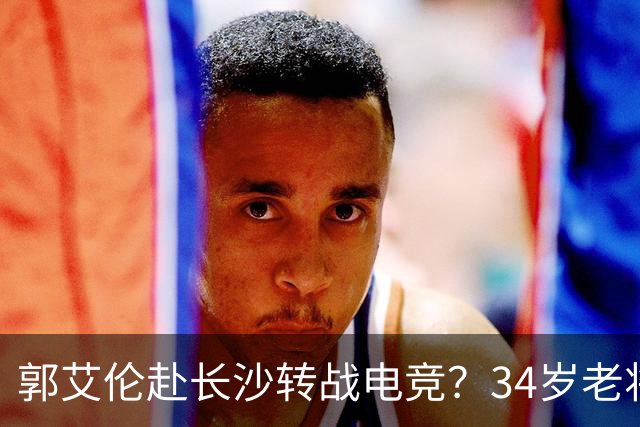郭艾伦赴长沙转战电竞？34岁老将的破局与隐忧